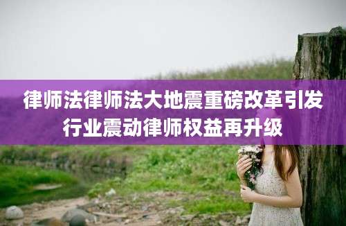 律师法律师法大地震重磅改革引发行业震动律师权益再升级