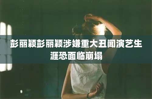 彭丽颖彭丽颖涉嫌重大丑闻演艺生涯恐面临崩塌