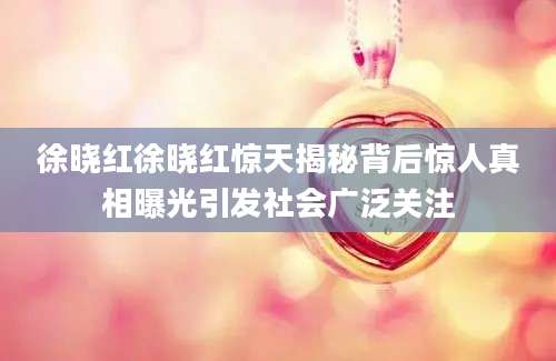 徐晓红徐晓红惊天揭秘背后惊人真相曝光引发社会广泛关注