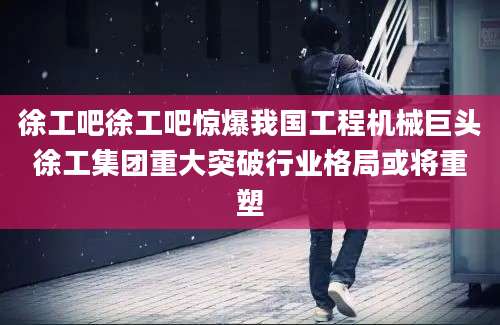 徐工吧徐工吧惊爆我国工程机械巨头徐工集团重大突破行业格局或将重塑
