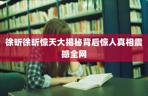 徐昕徐昕惊天大揭秘背后惊人真相震撼全网