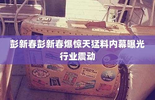 彭新春彭新春爆惊天猛料内幕曝光行业震动