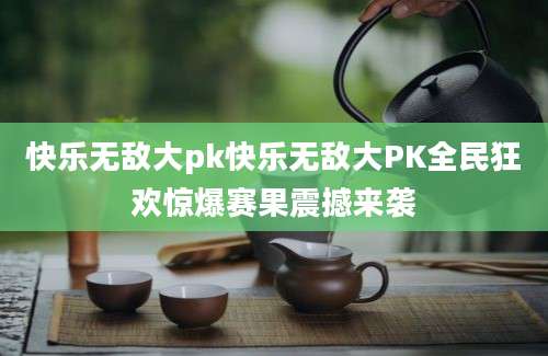 快乐无敌大pk快乐无敌大PK全民狂欢惊爆赛果震撼来袭