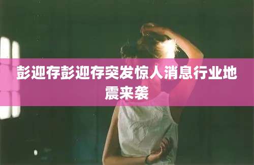 彭迎存彭迎存突发惊人消息行业地震来袭