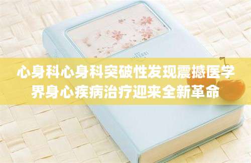 心身科心身科突破性发现震撼医学界身心疾病治疗迎来全新革命