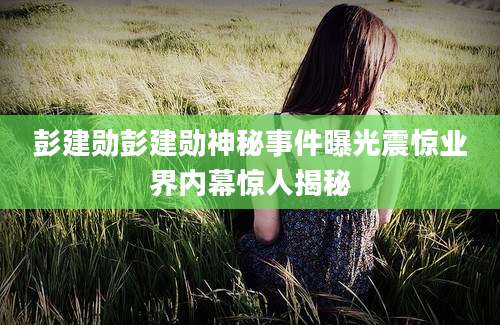 彭建勋彭建勋神秘事件曝光震惊业界内幕惊人揭秘