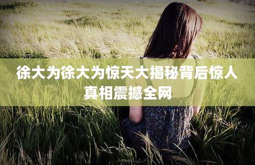 徐大为徐大为惊天大揭秘背后惊人真相震撼全网