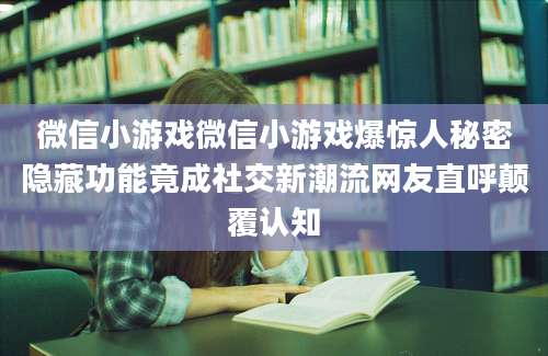 微信小游戏微信小游戏爆惊人秘密隐藏功能竟成社交新潮流网友直呼颠覆认知