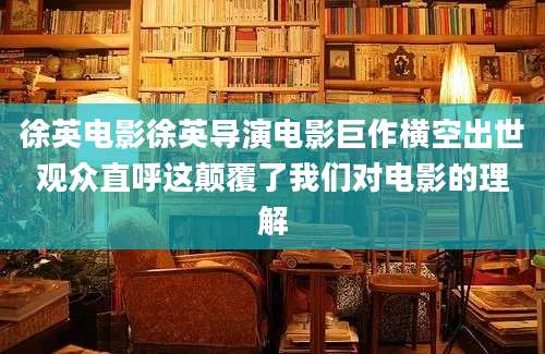 徐英电影徐英导演电影巨作横空出世观众直呼这颠覆了我们对电影的理解