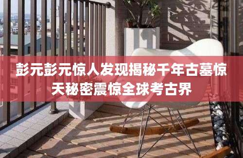 彭元彭元惊人发现揭秘千年古墓惊天秘密震惊全球考古界