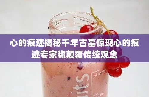 心的痕迹揭秘千年古墓惊现心的痕迹专家称颠覆传统观念