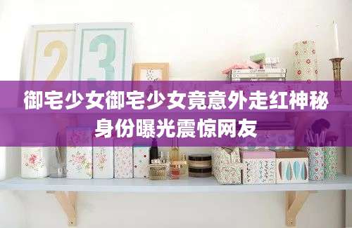 御宅少女御宅少女竟意外走红神秘身份曝光震惊网友