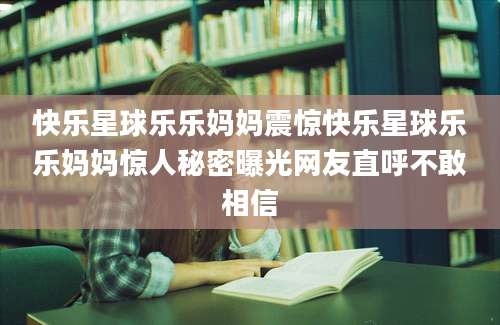 快乐星球乐乐妈妈震惊快乐星球乐乐妈妈惊人秘密曝光网友直呼不敢相信