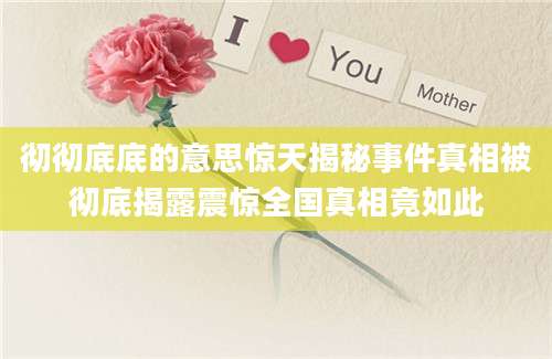 彻彻底底的意思惊天揭秘事件真相被彻底揭露震惊全国真相竟如此
