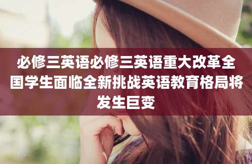 必修三英语必修三英语重大改革全国学生面临全新挑战英语教育格局将发生巨变