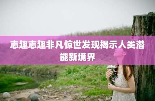 志趣志趣非凡惊世发现揭示人类潜能新境界