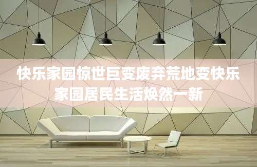 快乐家园惊世巨变废弃荒地变快乐家园居民生活焕然一新