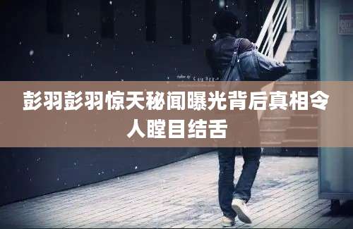彭羽彭羽惊天秘闻曝光背后真相令人瞠目结舌