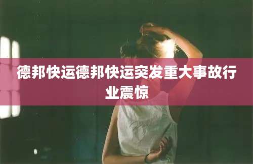德邦快运德邦快运突发重大事故行业震惊