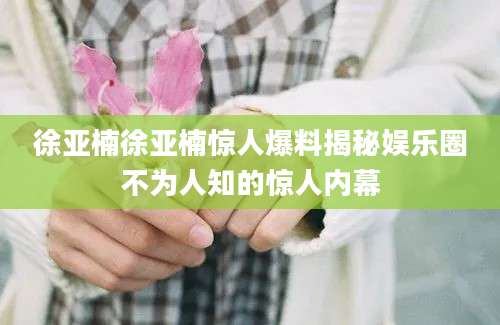 徐亚楠徐亚楠惊人爆料揭秘娱乐圈不为人知的惊人内幕