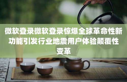 微软登录微软登录惊爆全球革命性新功能引发行业地震用户体验颠覆性变革