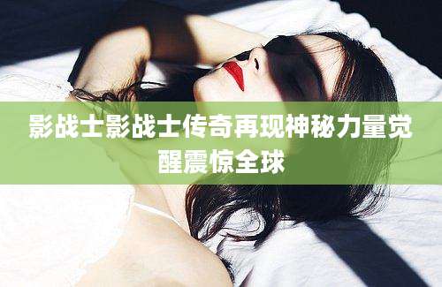 影战士影战士传奇再现神秘力量觉醒震惊全球