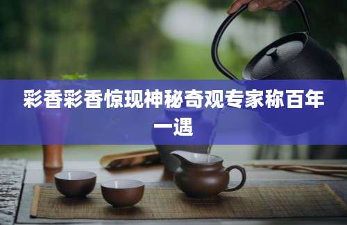 彩香彩香惊现神秘奇观专家称百年一遇