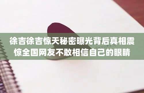 徐吉徐吉惊天秘密曝光背后真相震惊全国网友不敢相信自己的眼睛