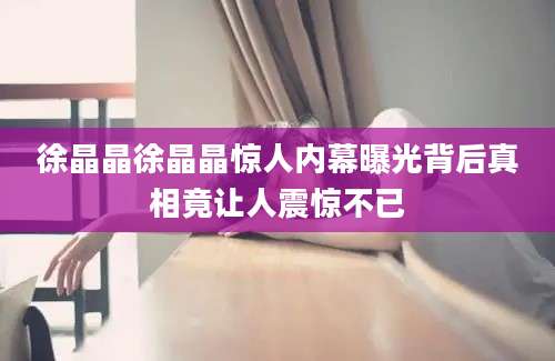 徐晶晶徐晶晶惊人内幕曝光背后真相竟让人震惊不已