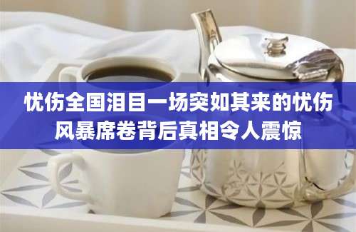 忧伤全国泪目一场突如其来的忧伤风暴席卷背后真相令人震惊