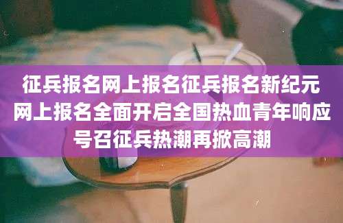 征兵报名网上报名征兵报名新纪元网上报名全面开启全国热血青年响应号召征兵热潮再掀高潮