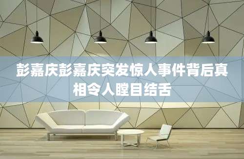 彭嘉庆彭嘉庆突发惊人事件背后真相令人瞠目结舌