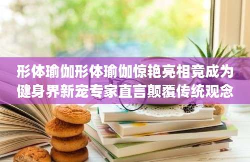 形体瑜伽形体瑜伽惊艳亮相竟成为健身界新宠专家直言颠覆传统观念