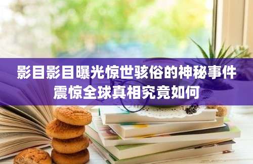 影目影目曝光惊世骇俗的神秘事件震惊全球真相究竟如何