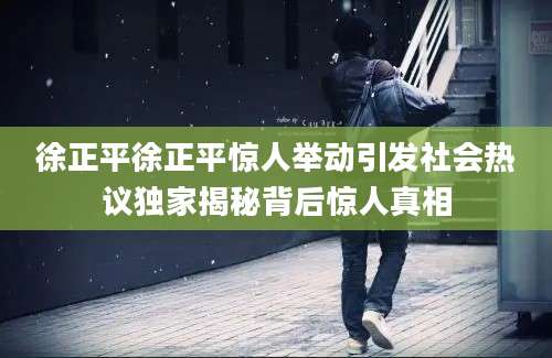 徐正平徐正平惊人举动引发社会热议独家揭秘背后惊人真相