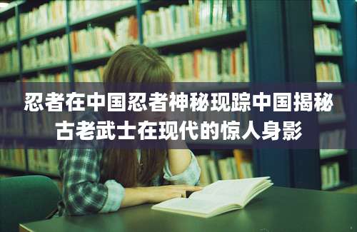 忍者在中国忍者神秘现踪中国揭秘古老武士在现代的惊人身影