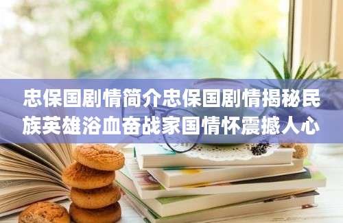 忠保国剧情简介忠保国剧情揭秘民族英雄浴血奋战家国情怀震撼人心