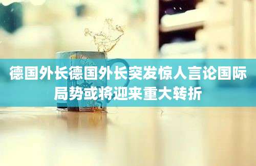 德国外长德国外长突发惊人言论国际局势或将迎来重大转折
