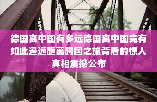 德国离中国有多远德国离中国竟有如此遥远距离跨国之旅背后的惊人真相震撼公布