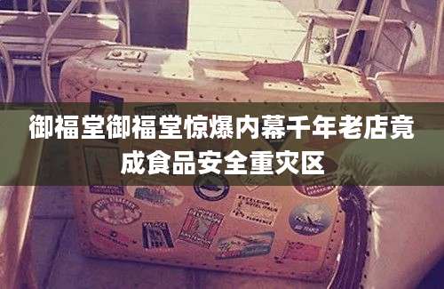 御福堂御福堂惊爆内幕千年老店竟成食品安全重灾区