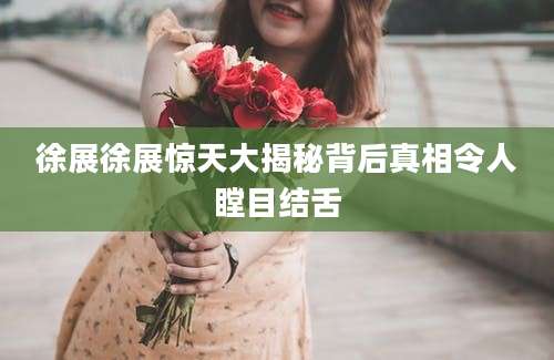 徐展徐展惊天大揭秘背后真相令人瞠目结舌