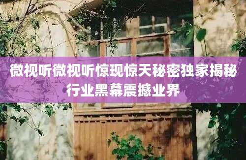 微视听微视听惊现惊天秘密独家揭秘行业黑幕震撼业界