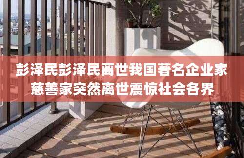 彭泽民彭泽民离世我国著名企业家慈善家突然离世震惊社会各界