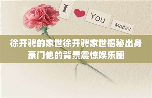 徐开骋的家世徐开骋家世揭秘出身豪门他的背景震惊娱乐圈