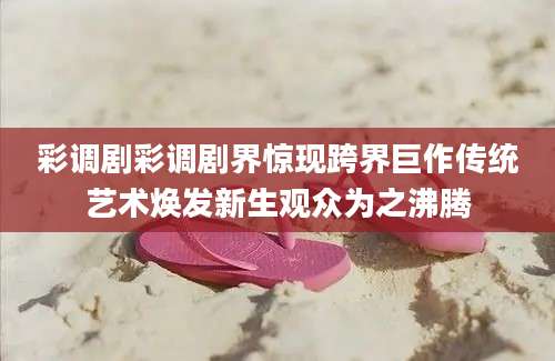 彩调剧彩调剧界惊现跨界巨作传统艺术焕发新生观众为之沸腾