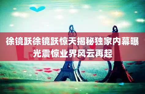 徐镜跃徐镜跃惊天揭秘独家内幕曝光震惊业界风云再起