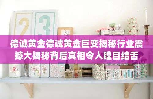 德诚黄金德诚黄金巨变揭秘行业震撼大揭秘背后真相令人瞠目结舌