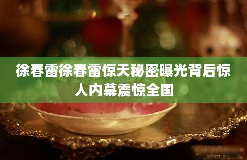 徐春雷徐春雷惊天秘密曝光背后惊人内幕震惊全国