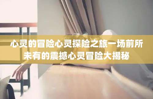 心灵的冒险心灵探险之旅一场前所未有的震撼心灵冒险大揭秘