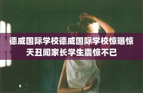 德威国际学校德威国际学校惊曝惊天丑闻家长学生震惊不已